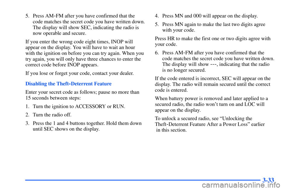 CHEVROLET SUBURBAN 2000 9.G User Guide 3-33
5. Press AM-FM after you have confirmed that the
code matches the secret code you have written down.
The display will show SEC, indicating the radio is
now operable and secure.
If you enter the w