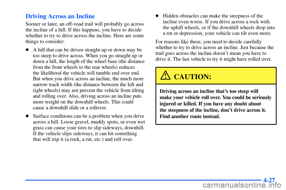 CHEVROLET SUBURBAN 2000 9.G Owners Manual 4-27 Driving Across an Incline
Sooner or later, an off-road trail will probably go across
the incline of a hill. If this happens, you have to decide
whether to try to drive across the incline. Here ar CHEVROLET SUBURBAN 2000 9.G Owners Manual 4-27 Driving Across an Incline
Sooner or later, an off-road trail will probably go across
the incline of a hill. If this happens, you have to decide
whether to try to drive across the incline. Here ar