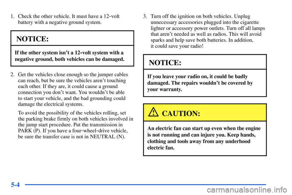 CHEVROLET SUBURBAN 2000 9.G Owners Manual 5-4
1. Check the other vehicle. It must have a 12-volt
battery with a negative ground system.
NOTICE:
If the other system isnt a 12-volt system with a
negative ground, both vehicles can be damaged.
2
