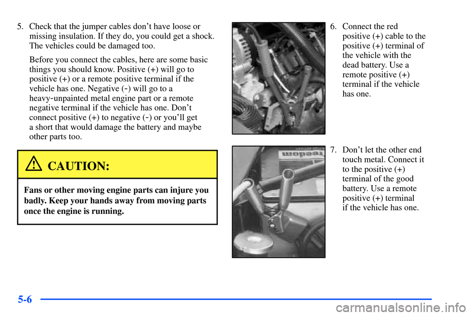 CHEVROLET SUBURBAN 2000 9.G Owners Manual 5-6
5. Check that the jumper cables dont have loose or
missing insulation. If they do, you could get a shock.
The vehicles could be damaged too.
Before you connect the cables, here are some basic
thi CHEVROLET SUBURBAN 2000 9.G Owners Manual 5-6
5. Check that the jumper cables dont have loose or
missing insulation. If they do, you could get a shock.
The vehicles could be damaged too.
Before you connect the cables, here are some basic
thi