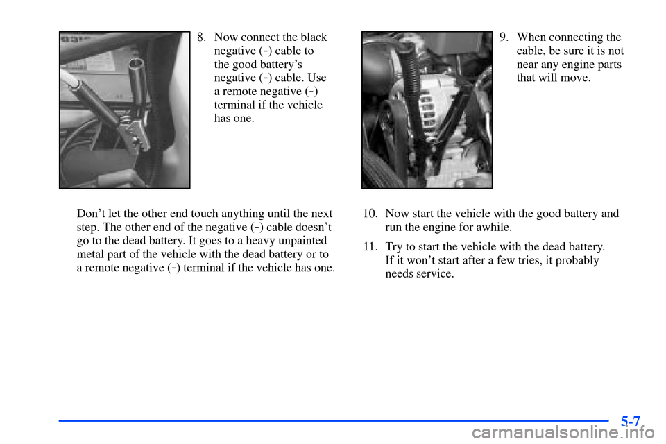 CHEVROLET SUBURBAN 2000 9.G Owners Manual 5-7
8. Now connect the black
negative (
-) cable to
the good batterys
negative (
-) cable. Use
a remote negative (
-)
terminal if the vehicle
has one.
Dont let the other end touch anything until t CHEVROLET SUBURBAN 2000 9.G Owners Manual 5-7
8. Now connect the black
negative (
-) cable to
the good batterys
negative (
-) cable. Use
a remote negative (
-)
terminal if the vehicle
has one.
Dont let the other end touch anything until t