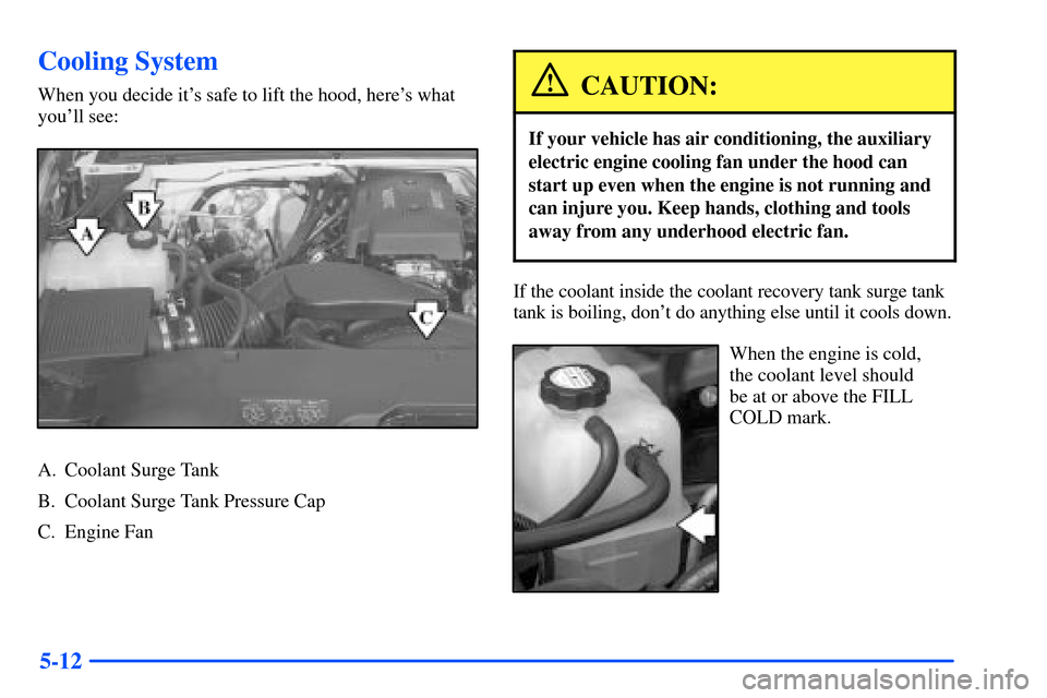 CHEVROLET SUBURBAN 2000 9.G Owners Manual 5-12
Cooling System
When you decide its safe to lift the hood, heres what
youll see:
A. Coolant Surge Tank
B. Coolant Surge Tank Pressure Cap
C. Engine Fan
CAUTION:
If your vehicle has air conditio CHEVROLET SUBURBAN 2000 9.G Owners Manual 5-12
Cooling System
When you decide its safe to lift the hood, heres what
youll see:
A. Coolant Surge Tank
B. Coolant Surge Tank Pressure Cap
C. Engine Fan
CAUTION:
If your vehicle has air conditio