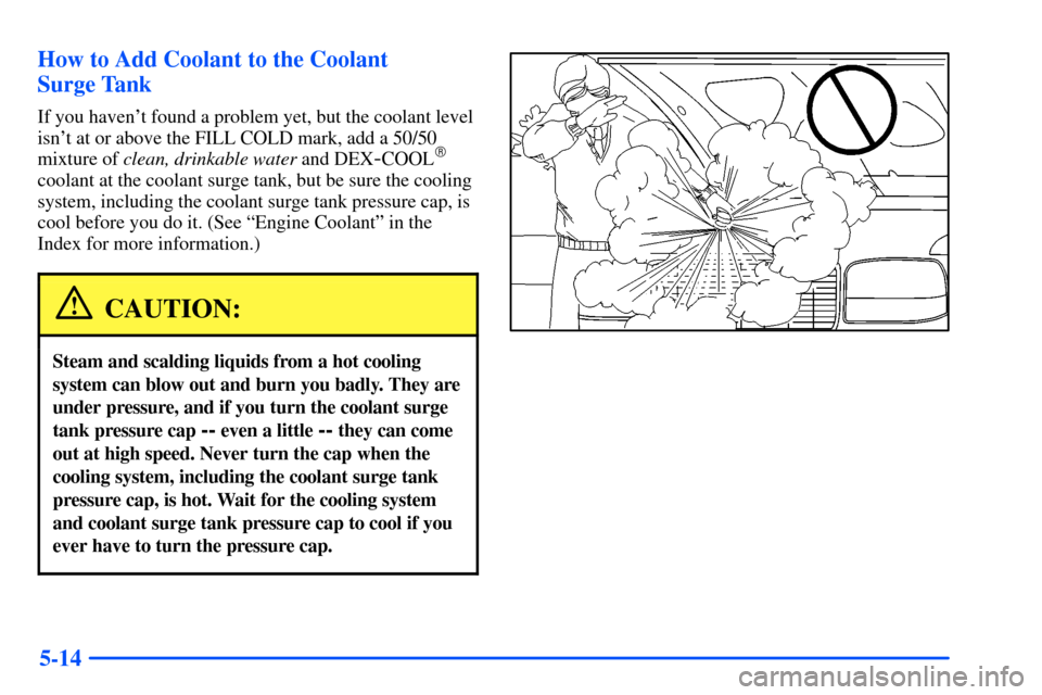 CHEVROLET SUBURBAN 2000 9.G Owners Manual 5-14 How to Add Coolant to the Coolant
Surge Tank
If you havent found a problem yet, but the coolant level
isnt at or above the FILL COLD mark, add a 50/50
mixture of clean, drinkable water and DEX CHEVROLET SUBURBAN 2000 9.G Owners Manual 5-14 How to Add Coolant to the Coolant
Surge Tank
If you havent found a problem yet, but the coolant level
isnt at or above the FILL COLD mark, add a 50/50
mixture of clean, drinkable water and DEX