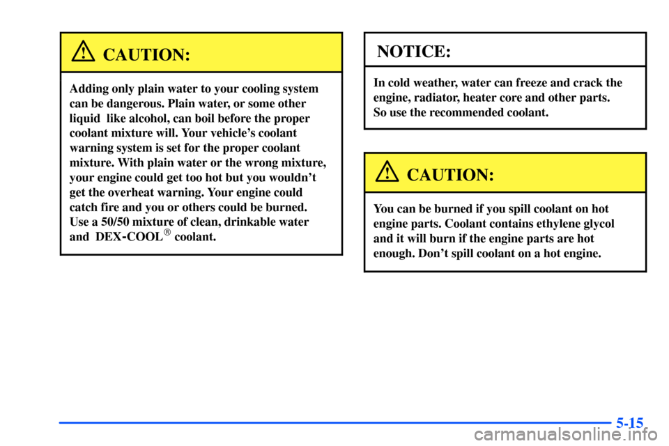CHEVROLET SUBURBAN 2000 9.G Owners Manual 5-15
CAUTION:
Adding only plain water to your cooling system 
can be dangerous. Plain water, or some other
liquid  like alcohol, can boil before the proper
coolant mixture will. Your vehicles coolant