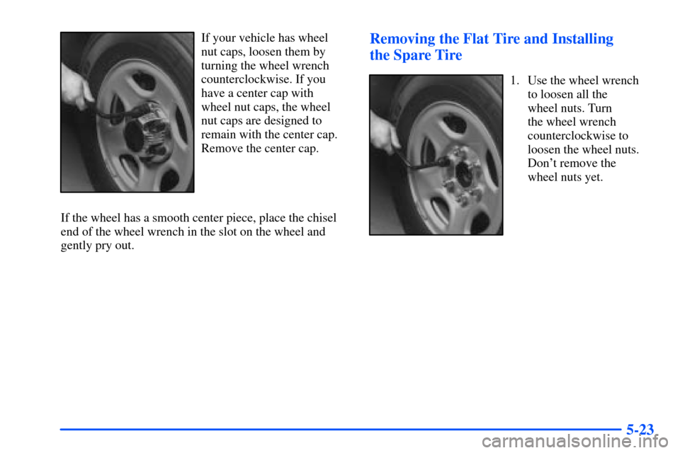 CHEVROLET SUBURBAN 2000 9.G Owners Manual 5-23
If your vehicle has wheel
nut caps, loosen them by
turning the wheel wrench
counterclockwise. If you
have a center cap with
wheel nut caps, the wheel
nut caps are designed to
remain with the cent CHEVROLET SUBURBAN 2000 9.G Owners Manual 5-23
If your vehicle has wheel
nut caps, loosen them by
turning the wheel wrench
counterclockwise. If you
have a center cap with
wheel nut caps, the wheel
nut caps are designed to
remain with the cent