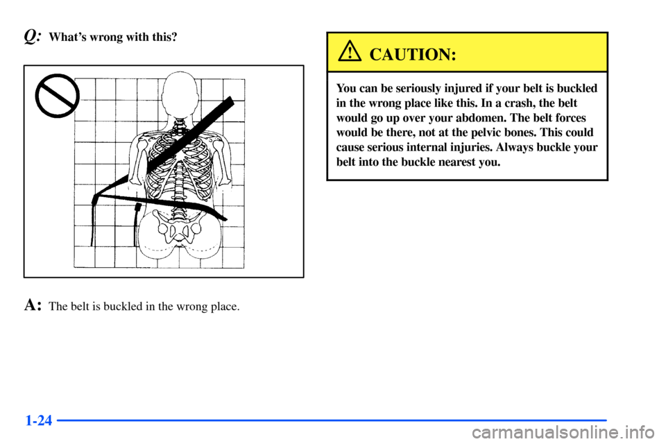 CHEVROLET SUBURBAN 2000 9.G Owners Guide 1-24
Q:Whats wrong with this?
A:The belt is buckled in the wrong place.
CAUTION:
You can be seriously injured if your belt is buckled
in the wrong place like this. In a crash, the belt
would go up ov