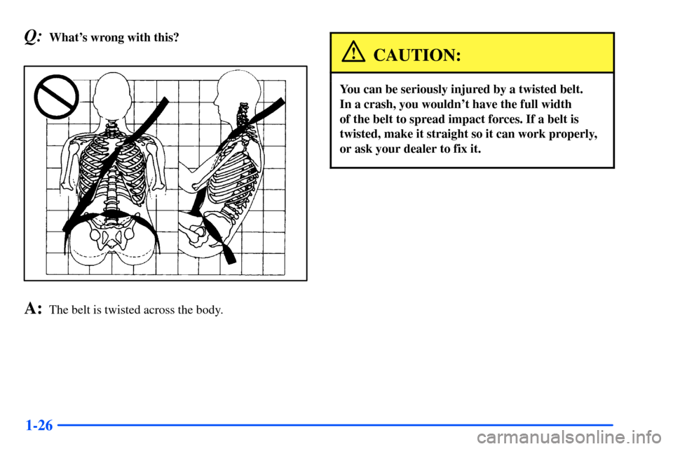 CHEVROLET SUBURBAN 2000 9.G Owners Guide 1-26
Q:Whats wrong with this?
A:The belt is twisted across the body.
CAUTION:
You can be seriously injured by a twisted belt. 
In a crash, you wouldnt have the full width 
of the belt to spread impa