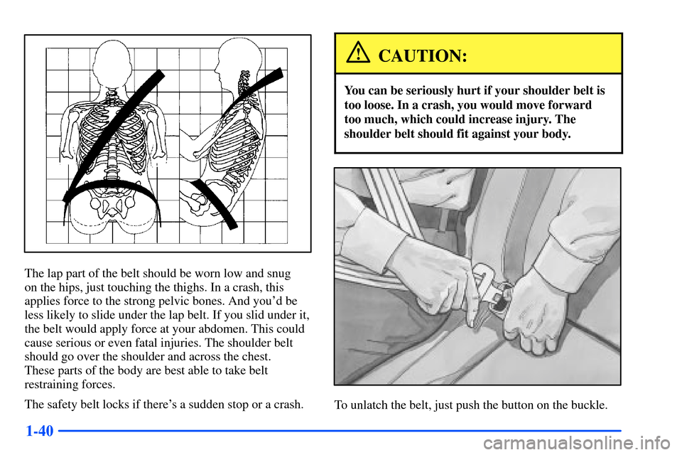 CHEVROLET SUBURBAN 2000 9.G Workshop Manual 1-40
The lap part of the belt should be worn low and snug 
on the hips, just touching the thighs. In a crash, this
applies force to the strong pelvic bones. And youd be
less likely to slide under the