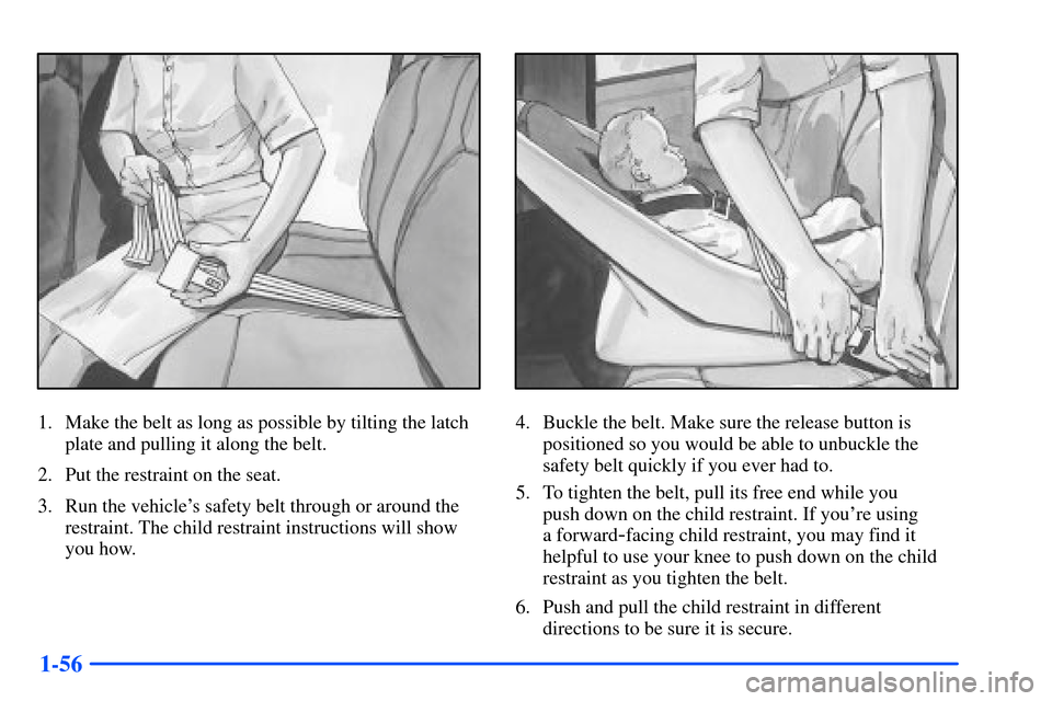 CHEVROLET SUBURBAN 2000 9.G Repair Manual 1-56
1. Make the belt as long as possible by tilting the latch
plate and pulling it along the belt.
2. Put the restraint on the seat.
3. Run the vehicles safety belt through or around the
restraint. CHEVROLET SUBURBAN 2000 9.G Repair Manual 1-56
1. Make the belt as long as possible by tilting the latch
plate and pulling it along the belt.
2. Put the restraint on the seat.
3. Run the vehicles safety belt through or around the
restraint.