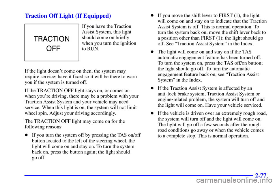 CHEVROLET SUBURBAN 2001 9.G Owners Manual 2-77 Traction Off Light (If Equipped)
If you have the Traction
Assist System, this light
should come on briefly
when you turn the ignition
to RUN.
If the light doesnt come on then, the system may
req