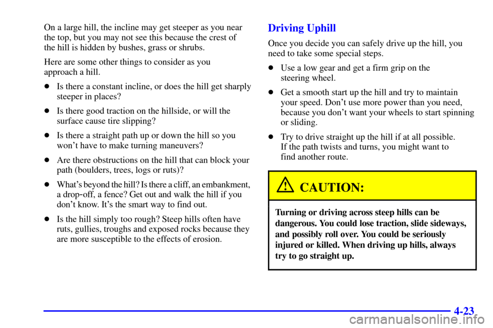 CHEVROLET SUBURBAN 2001 9.G Owners Manual 4-23
On a large hill, the incline may get steeper as you near
the top, but you may not see this because the crest of 
the hill is hidden by bushes, grass or shrubs.
Here are some other things to consi