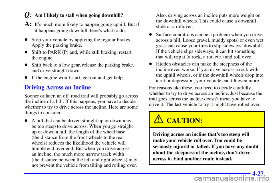 CHEVROLET SUBURBAN 2001 9.G Owners Manual 4-27
Q:Am I likely to stall when going downhill? 
A:Its much more likely to happen going uphill. But if
it happens going downhill, heres what to do.
Stop your vehicle by applying the regular brakes