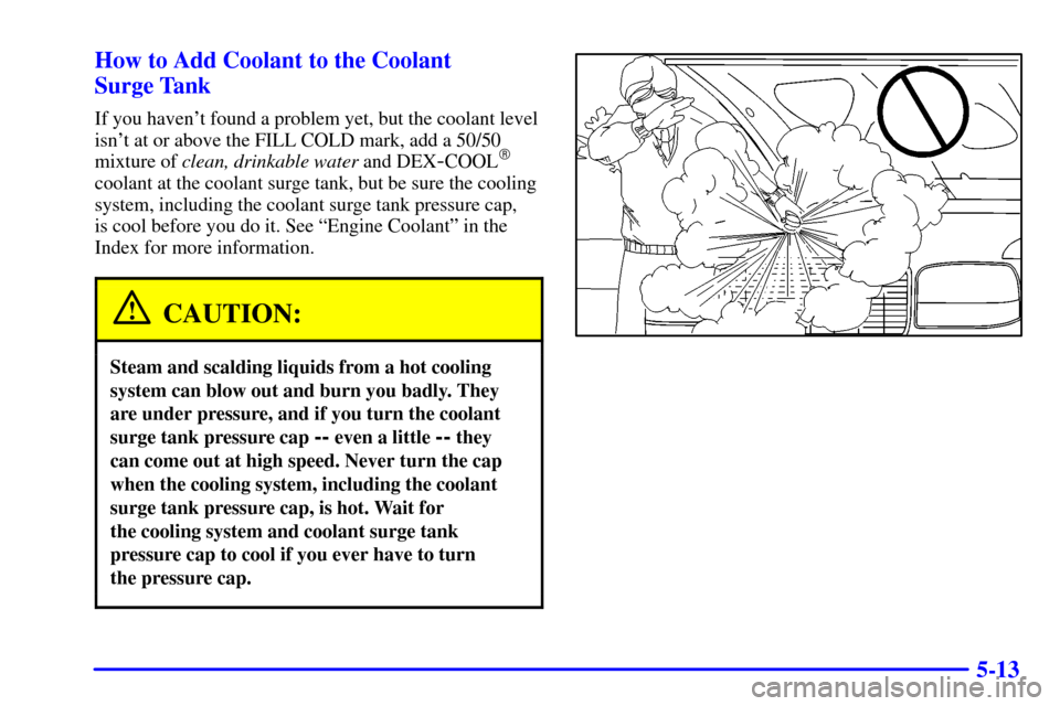 CHEVROLET SUBURBAN 2001 9.G Owners Manual 5-13 How to Add Coolant to the Coolant
Surge Tank
If you havent found a problem yet, but the coolant level
isnt at or above the FILL COLD mark, add a 50/50
mixture of clean, drinkable water and DEX CHEVROLET SUBURBAN 2001 9.G Owners Manual 5-13 How to Add Coolant to the Coolant
Surge Tank
If you havent found a problem yet, but the coolant level
isnt at or above the FILL COLD mark, add a 50/50
mixture of clean, drinkable water and DEX