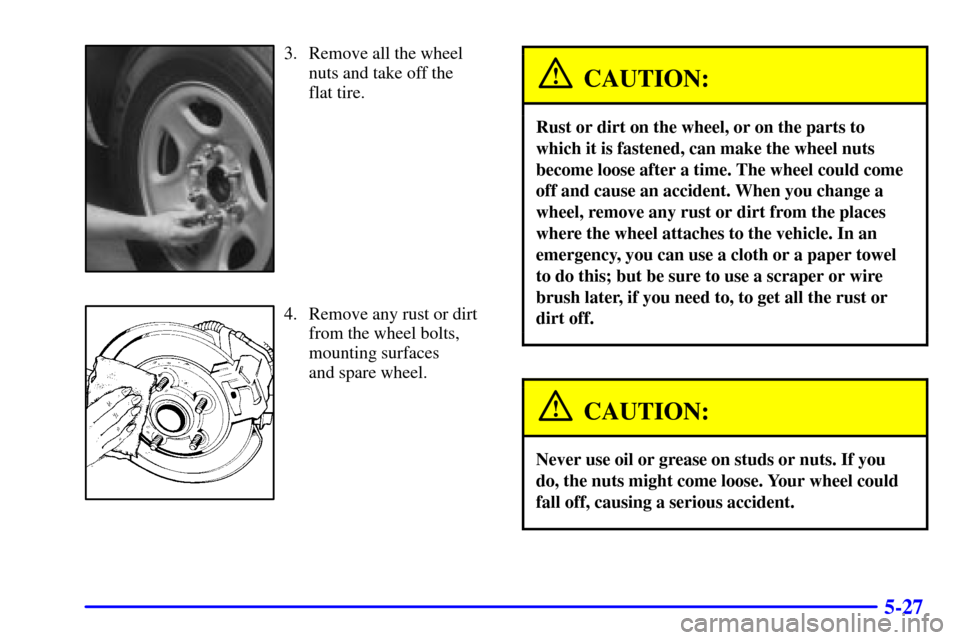 CHEVROLET SUBURBAN 2001 9.G Owners Manual 5-27
3. Remove all the wheel
nuts and take off the 
flat tire.
4. Remove any rust or dirt
from the wheel bolts,
mounting surfaces 
and spare wheel.
CAUTION:
Rust or dirt on the wheel, or on the parts 