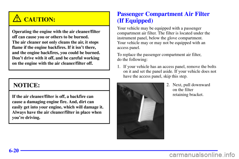 CHEVROLET SUBURBAN 2001 9.G Owners Manual 6-20
CAUTION:
Operating the engine with the air cleaner/filter
off can cause you or others to be burned.
The air cleaner not only cleans the air, it stops
flame if the engine backfires. If it isnt t CHEVROLET SUBURBAN 2001 9.G Owners Manual 6-20
CAUTION:
Operating the engine with the air cleaner/filter
off can cause you or others to be burned.
The air cleaner not only cleans the air, it stops
flame if the engine backfires. If it isnt t