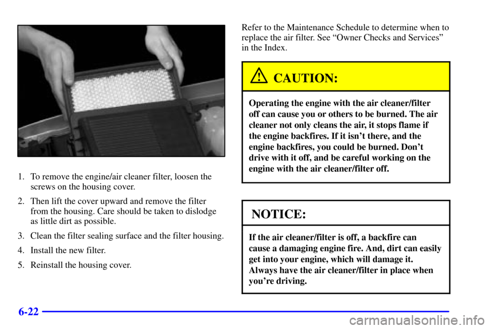 CHEVROLET SUBURBAN 2002 9.G Owners Manual 6-22
1. To remove the engine/air cleaner filter, loosen the
screws on the housing cover.
2. Then lift the cover upward and remove the filter
from the housing. Care should be taken to dislodge
as littl