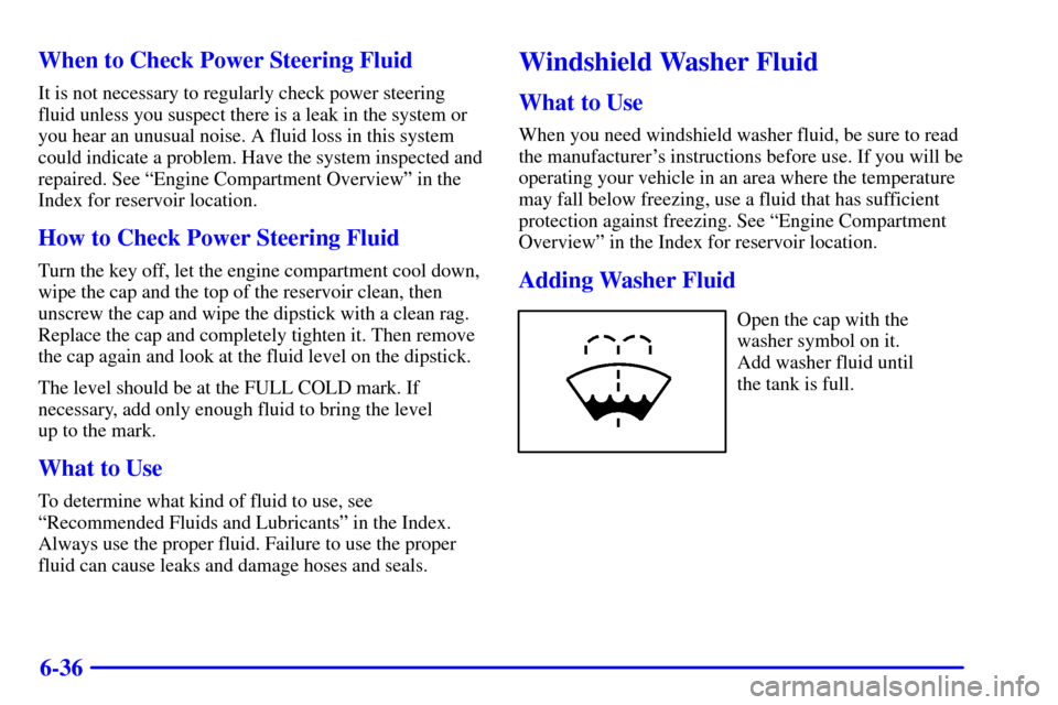 CHEVROLET SUBURBAN 2002 9.G Owners Manual 6-36 When to Check Power Steering Fluid
It is not necessary to regularly check power steering
fluid unless you suspect there is a leak in the system or
you hear an unusual noise. A fluid loss in this 
