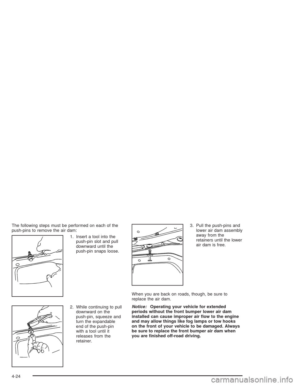 CHEVROLET SUBURBAN 2004 9.G Owners Manual The following steps must be performed on each of the
push-pins to remove the air dam:
1. Insert a tool into the
push-pin slot and pull
downward until the
push-pin snaps loose.
2. While continuing to p