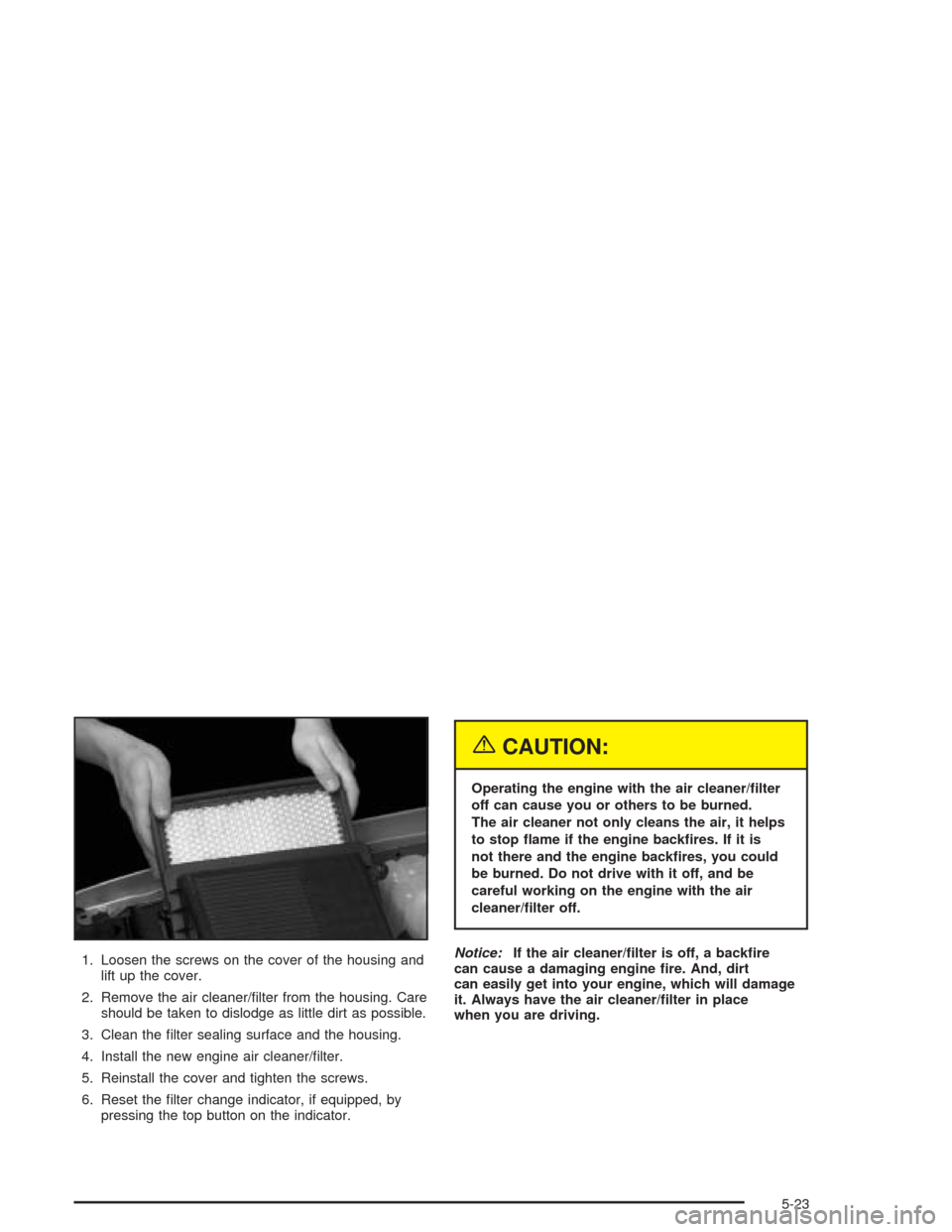 CHEVROLET SUBURBAN 2004 9.G Owners Manual 1. Loosen the screws on the cover of the housing and
lift up the cover.
2. Remove the air cleaner/�lter from the housing. Care
should be taken to dislodge as little dirt as possible.
3. Clean the �lte