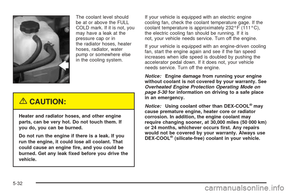 CHEVROLET SUBURBAN 2005 9.G Owners Manual The coolant level should
be at or above the FULL
COLD mark. If it is not, you
may have a leak at the
pressure cap or in
the radiator hoses, heater
hoses, radiator, water
pump or somewhere else
in the 