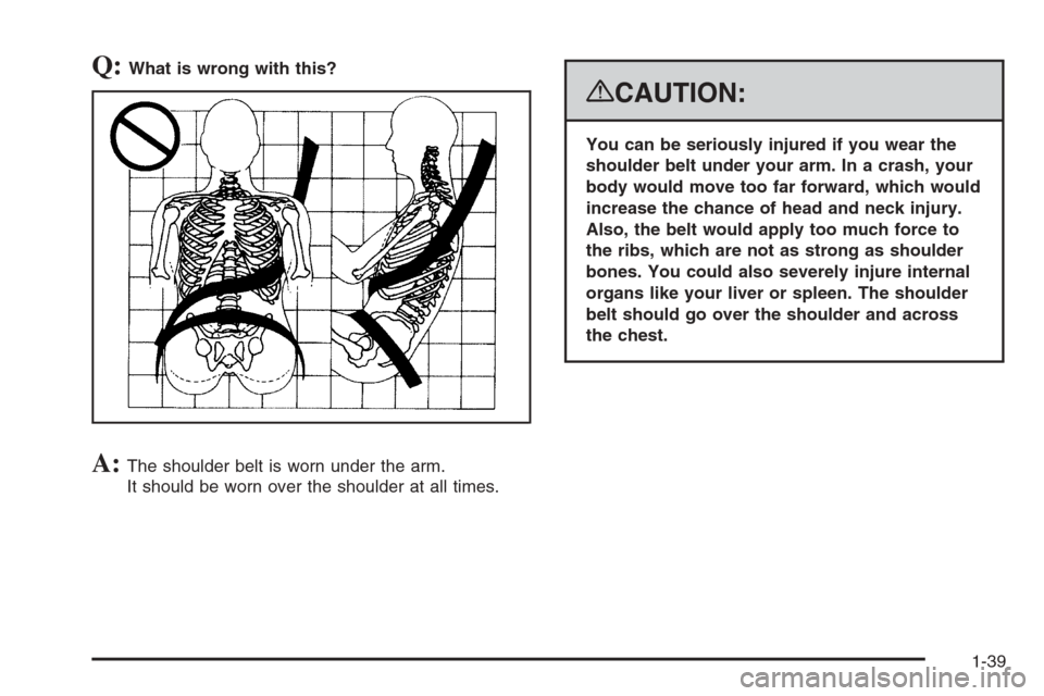 CHEVROLET SUBURBAN 2008 10.G Service Manual Q:What is wrong with this?
A:The shoulder belt is worn under the arm.
It should be worn over the shoulder at all times.
{CAUTION:
You can be seriously injured if you wear the
shoulder belt under your 