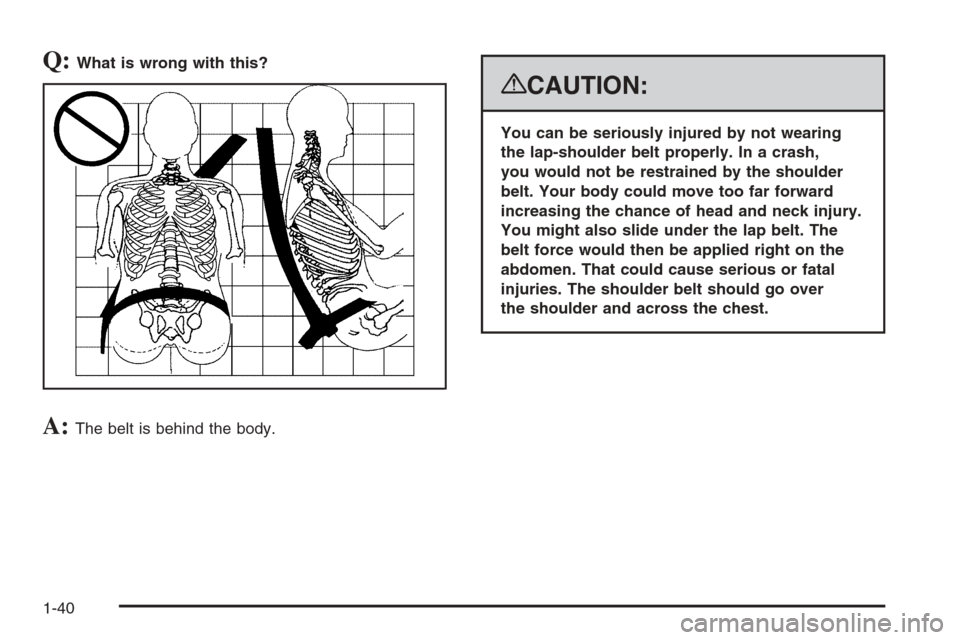 CHEVROLET SUBURBAN 2008 10.G Service Manual Q:What is wrong with this?
A:The belt is behind the body.
{CAUTION:
You can be seriously injured by not wearing
the lap-shoulder belt properly. In a crash,
you would not be restrained by the shoulder
