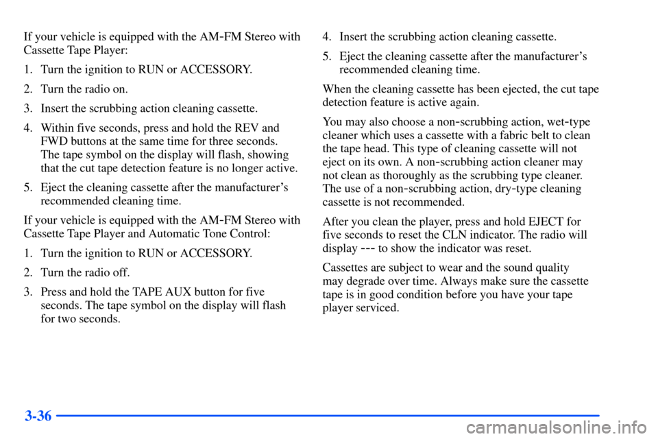 CHEVROLET TAHOE 2000 1.G Owners Manual 3-36
If your vehicle is equipped with the AM-FM Stereo with
Cassette Tape Player:
1. Turn the ignition to RUN or ACCESSORY.
2. Turn the radio on.
3. Insert the scrubbing action cleaning cassette.
4. W