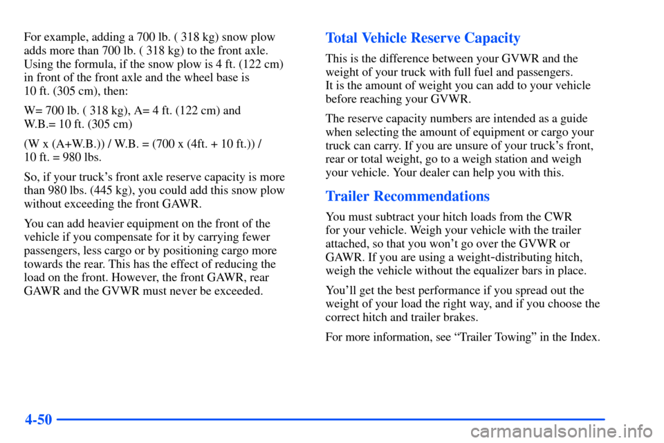CHEVROLET TAHOE 2000 1.G Owners Manual 4-50
For example, adding a 700 lb. ( 318 kg) snow plow 
adds more than 700 lb. ( 318 kg) to the front axle. 
Using the formula, if the snow plow is 4 ft. (122 cm) 
in front of the front axle and the w