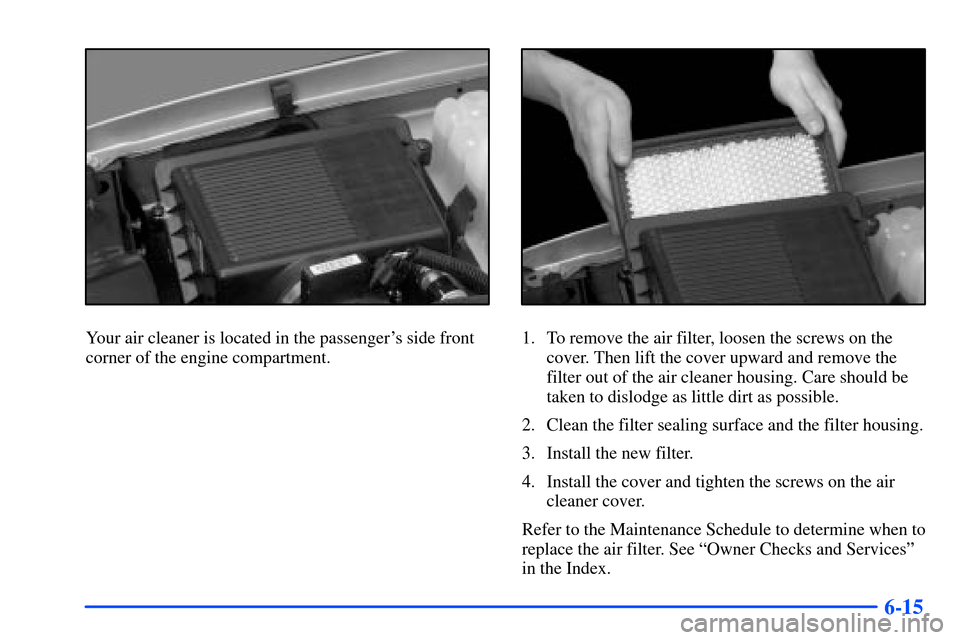 CHEVROLET TAHOE 2000 1.G Owners Manual 6-15
Your air cleaner is located in the passengers side front
corner of the engine compartment.1. To remove the air filter, loosen the screws on the
cover. Then lift the cover upward and remove the
f