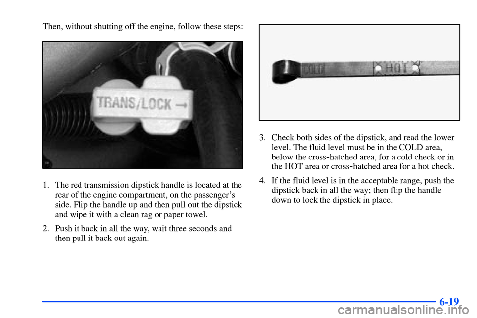 CHEVROLET TAHOE 2000 1.G Owners Manual 6-19
Then, without shutting off the engine, follow these steps:
1. The red transmission dipstick handle is located at the
rear of the engine compartment, on the passengers
side. Flip the handle up an