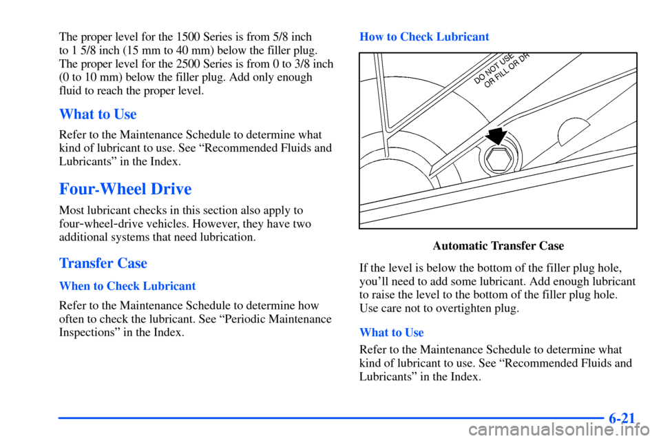 CHEVROLET TAHOE 2000 1.G Owners Manual 6-21
The proper level for the 1500 Series is from 5/8 inch 
to 1 5/8 inch (15 mm to 40 mm) below the filler plug. 
The proper level for the 2500 Series is from 0 to 3/8 inch 
(0 to 10 mm) below the fi