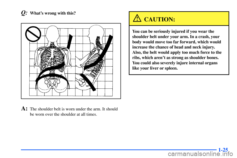 CHEVROLET TAHOE 2000 1.G Owners Guide 1-25
Q:Whats wrong with this?
A:The shoulder belt is worn under the arm. It should
be worn over the shoulder at all times.
CAUTION:
You can be seriously injured if you wear the
shoulder belt under yo