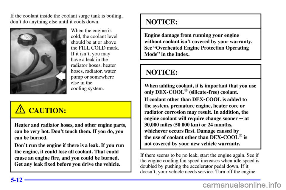 CHEVROLET TAHOE 2001 2.G Owners Manual 5-12
If the coolant inside the coolant surge tank is boiling,
dont do anything else until it cools down.
When the engine is
cold, the coolant level
should be at or above
the FILL COLD mark.
If it isn