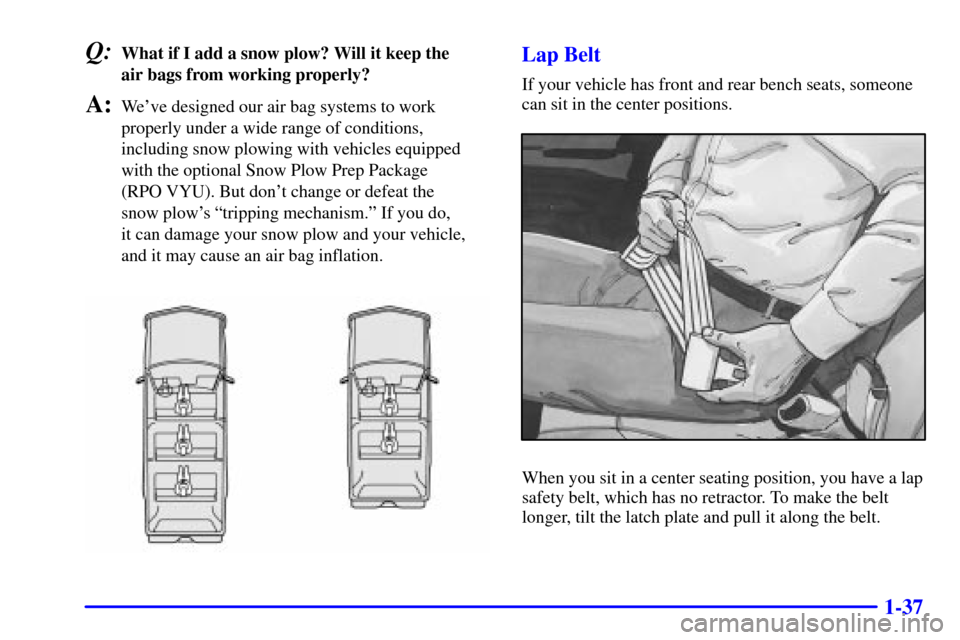 CHEVROLET TAHOE 2001 2.G Service Manual 1-37
Q:What if I add a snow plow? Will it keep the
air bags from working properly?
A:Weve designed our air bag systems to work
properly under a wide range of conditions,
including snow plowing with CHEVROLET TAHOE 2001 2.G Service Manual 1-37
Q:What if I add a snow plow? Will it keep the
air bags from working properly?
A:Weve designed our air bag systems to work
properly under a wide range of conditions,
including snow plowing with
