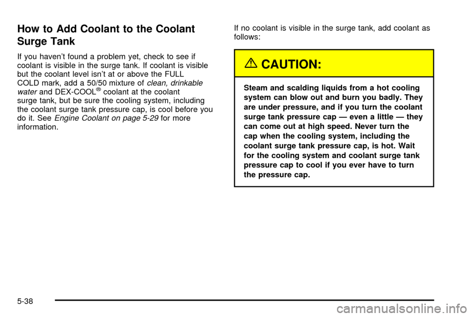 CHEVROLET TAHOE 2003 2.G Owners Manual How to Add Coolant to the Coolant
Surge Tank
If you havent found a problem yet, check to see if
coolant is visible in the surge tank. If coolant is visible
but the coolant level isnt at or above the CHEVROLET TAHOE 2003 2.G Owners Manual How to Add Coolant to the Coolant
Surge Tank
If you havent found a problem yet, check to see if
coolant is visible in the surge tank. If coolant is visible
but the coolant level isnt at or above the