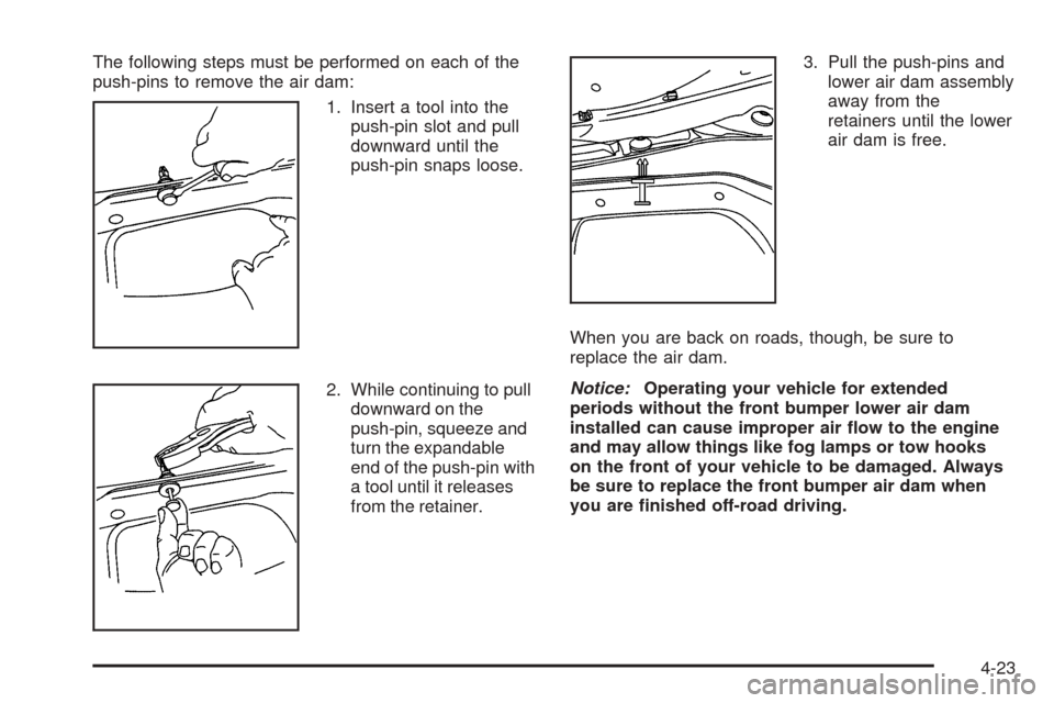 CHEVROLET TAHOE 2005 2.G Owners Manual The following steps must be performed on each of the
push-pins to remove the air dam:
1. Insert a tool into the
push-pin slot and pull
downward until the
push-pin snaps loose.
2. While continuing to p CHEVROLET TAHOE 2005 2.G Owners Manual The following steps must be performed on each of the
push-pins to remove the air dam:
1. Insert a tool into the
push-pin slot and pull
downward until the
push-pin snaps loose.
2. While continuing to p