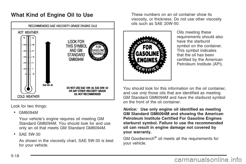 CHEVROLET TAHOE 2005 2.G Owners Manual What Kind of Engine Oil to Use
Look for two things:
GM6094M
Your vehicle’s engine requires oil meeting GM
Standard GM6094M. You should look for and use
only an oil that meets GM Standard GM6094M.
CHEVROLET TAHOE 2005 2.G Owners Manual What Kind of Engine Oil to Use
Look for two things:
GM6094M
Your vehicle’s engine requires oil meeting GM
Standard GM6094M. You should look for and use
only an oil that meets GM Standard GM6094M.
