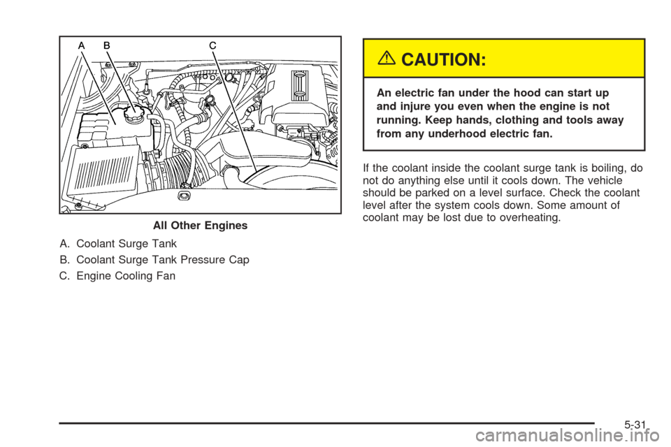 CHEVROLET TAHOE 2005 2.G Owners Manual A. Coolant Surge Tank
B. Coolant Surge Tank Pressure Cap
C. Engine Cooling Fan
{CAUTION:
An electric fan under the hood can start up
and injure you even when the engine is not
running. Keep hands, clo