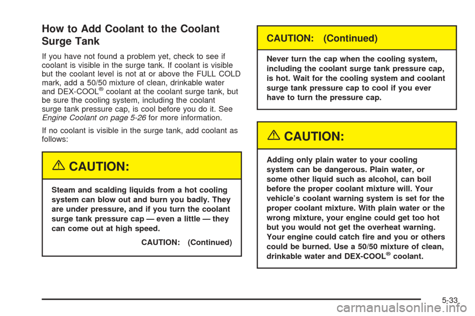 CHEVROLET TAHOE 2005 2.G Owners Manual How to Add Coolant to the Coolant
Surge Tank
If you have not found a problem yet, check to see if
coolant is visible in the surge tank. If coolant is visible
but the coolant level is not at or above t