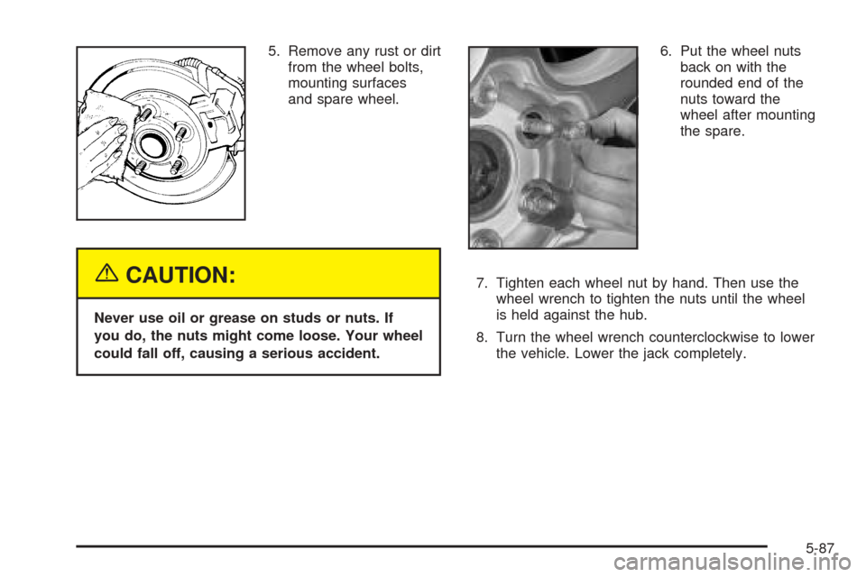 CHEVROLET TAHOE 2005 2.G Owners Manual 5. Remove any rust or dirt
from the wheel bolts,
mounting surfaces
and spare wheel.
{CAUTION:
Never use oil or grease on studs or nuts. If
you do, the nuts might come loose. Your wheel
could fall off, CHEVROLET TAHOE 2005 2.G Owners Manual 5. Remove any rust or dirt
from the wheel bolts,
mounting surfaces
and spare wheel.
{CAUTION:
Never use oil or grease on studs or nuts. If
you do, the nuts might come loose. Your wheel
could fall off,