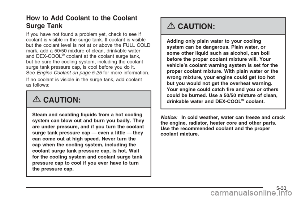 CHEVROLET TAHOE 2006 2.G Owners Manual How to Add Coolant to the Coolant
Surge Tank
If you have not found a problem yet, check to see if
coolant is visible in the surge tank. If coolant is visible
but the coolant level is not at or above t