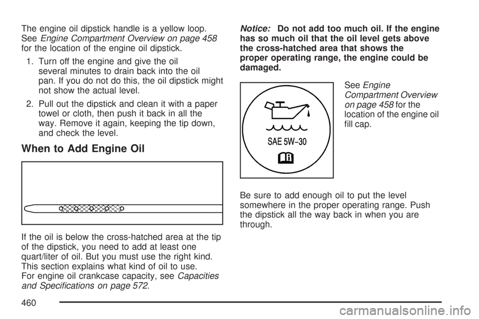 CHEVROLET TAHOE 2007 3.G Owners Manual The engine oil dipstick handle is a yellow loop.
SeeEngine Compartment Overview on page 458
for the location of the engine oil dipstick.
1. Turn off the engine and give the oil
several minutes to drai