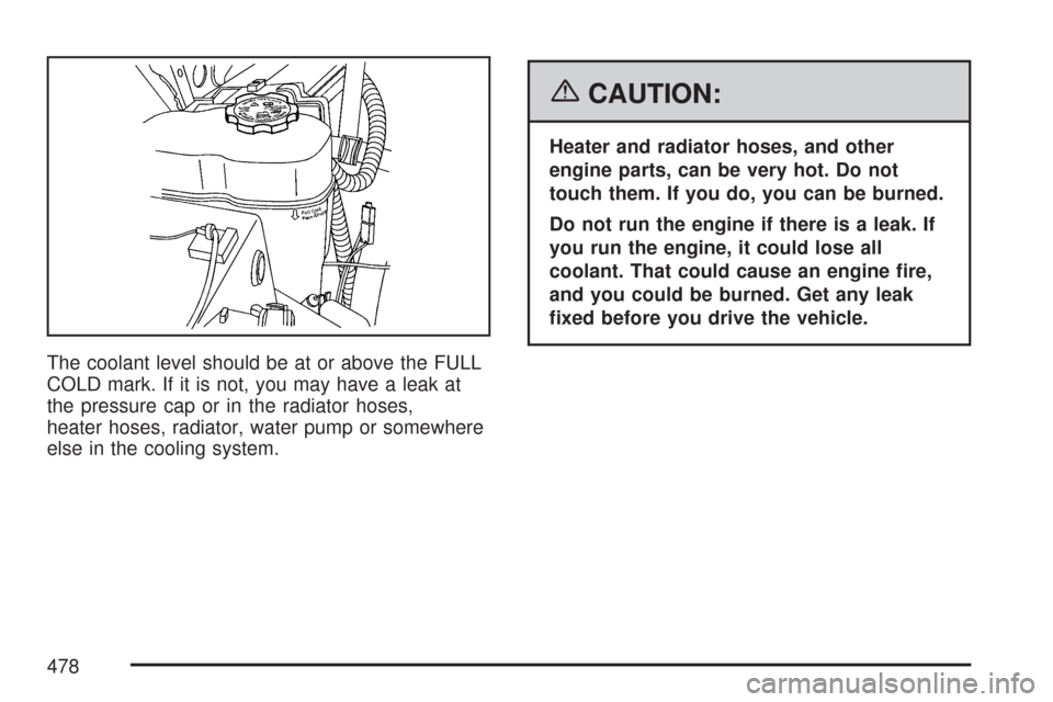 CHEVROLET TAHOE 2007 3.G Owners Manual The coolant level should be at or above the FULL
COLD mark. If it is not, you may have a leak at
the pressure cap or in the radiator hoses,
heater hoses, radiator, water pump or somewhere
else in the 
