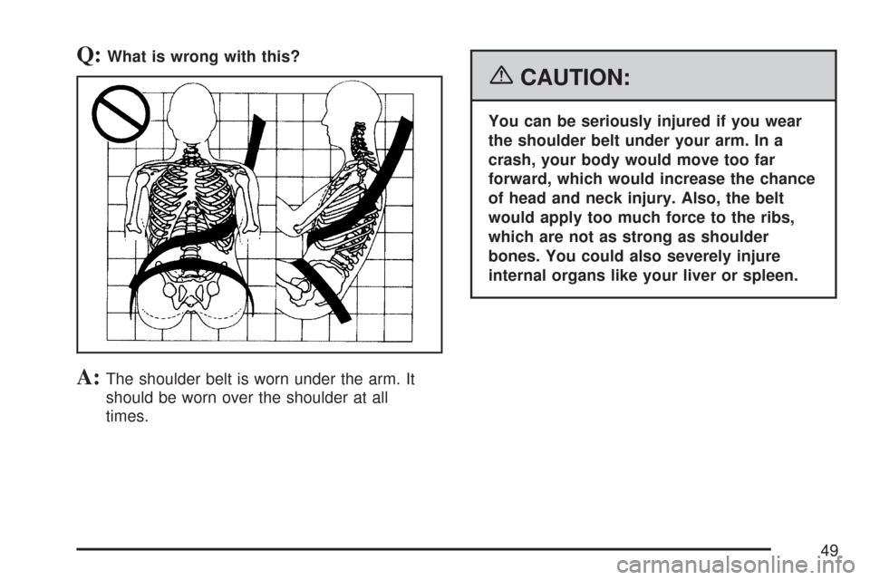 CHEVROLET TAHOE 2007 3.G Service Manual Q:What is wrong with this?
A:The shoulder belt is worn under the arm. It
should be worn over the shoulder at all
times.
{CAUTION:
You can be seriously injured if you wear
the shoulder belt under your 
