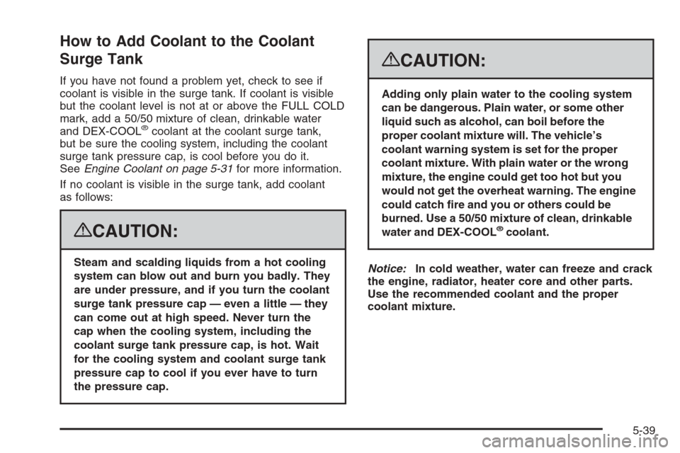 CHEVROLET TAHOE 2008 3.G Owners Manual How to Add Coolant to the Coolant
Surge Tank
If you have not found a problem yet, check to see if
coolant is visible in the surge tank. If coolant is visible
but the coolant level is not at or above t