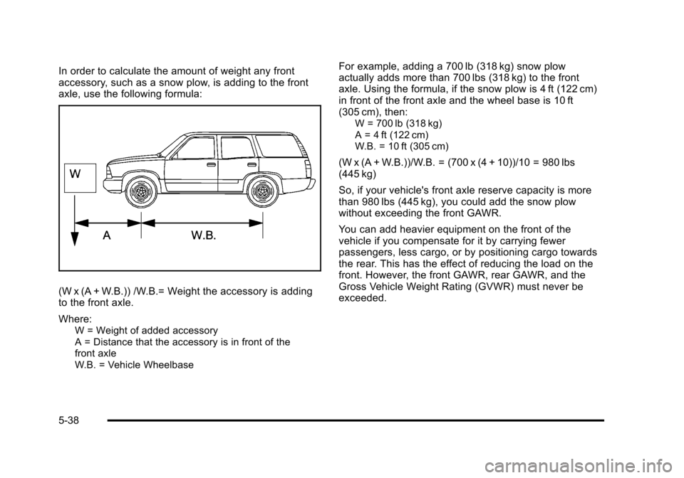 CHEVROLET TAHOE 2010 3.G Owners Manual In order to calculate the amount of weight any front
accessory, such as a snow plow, is adding to the front
axle, use the following formula:
(W x (A + W.B.)) /W.B.= Weight the accessory is adding
to t CHEVROLET TAHOE 2010 3.G Owners Manual In order to calculate the amount of weight any front
accessory, such as a snow plow, is adding to the front
axle, use the following formula:
(W x (A + W.B.)) /W.B.= Weight the accessory is adding
to t