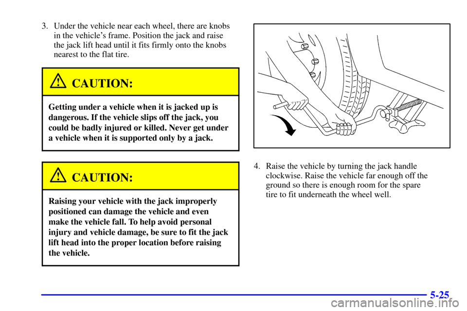 CHEVROLET TRACKER 2002 2.G Owners Manual 5-25
3. Under the vehicle near each wheel, there are knobs 
in the vehicles frame. Position the jack and raise 
the jack lift head until it fits firmly onto the knobs
nearest to the flat tire.
CAUTIO