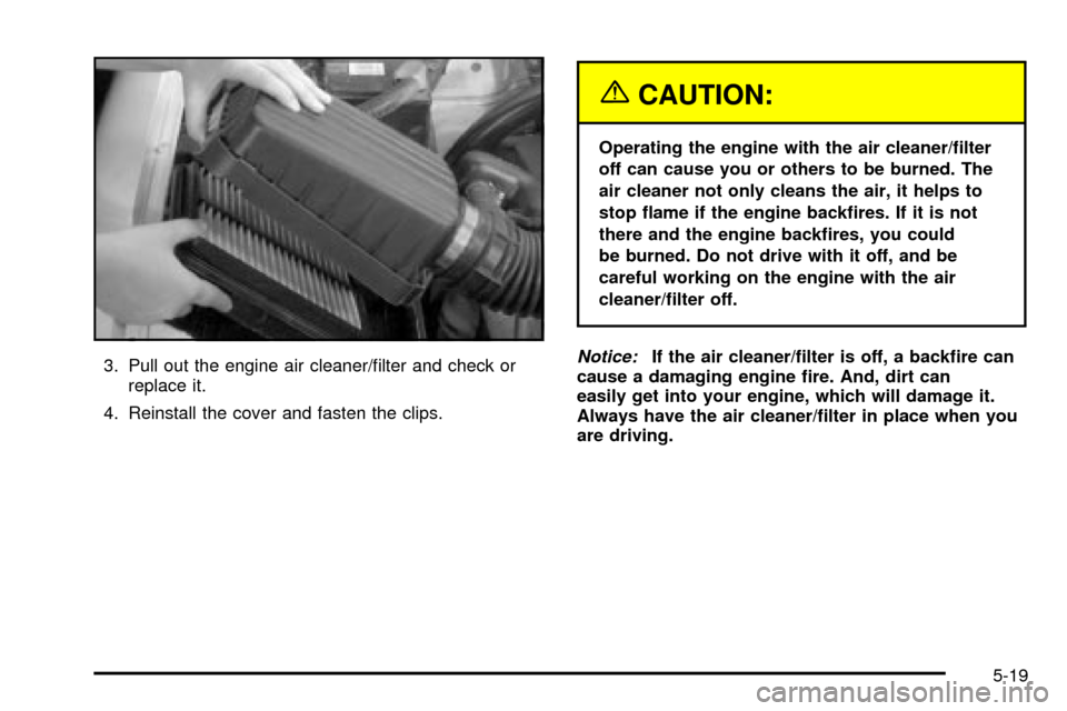 CHEVROLET TRACKER 2004 2.G User Guide 3. Pull out the engine air cleaner/®lter and check or
replace it.
4. Reinstall the cover and fasten the clips.
{CAUTION:
Operating the engine with the air cleaner/®lter
off can cause you or others t CHEVROLET TRACKER 2004 2.G User Guide 3. Pull out the engine air cleaner/®lter and check or
replace it.
4. Reinstall the cover and fasten the clips.
{CAUTION:
Operating the engine with the air cleaner/®lter
off can cause you or others t