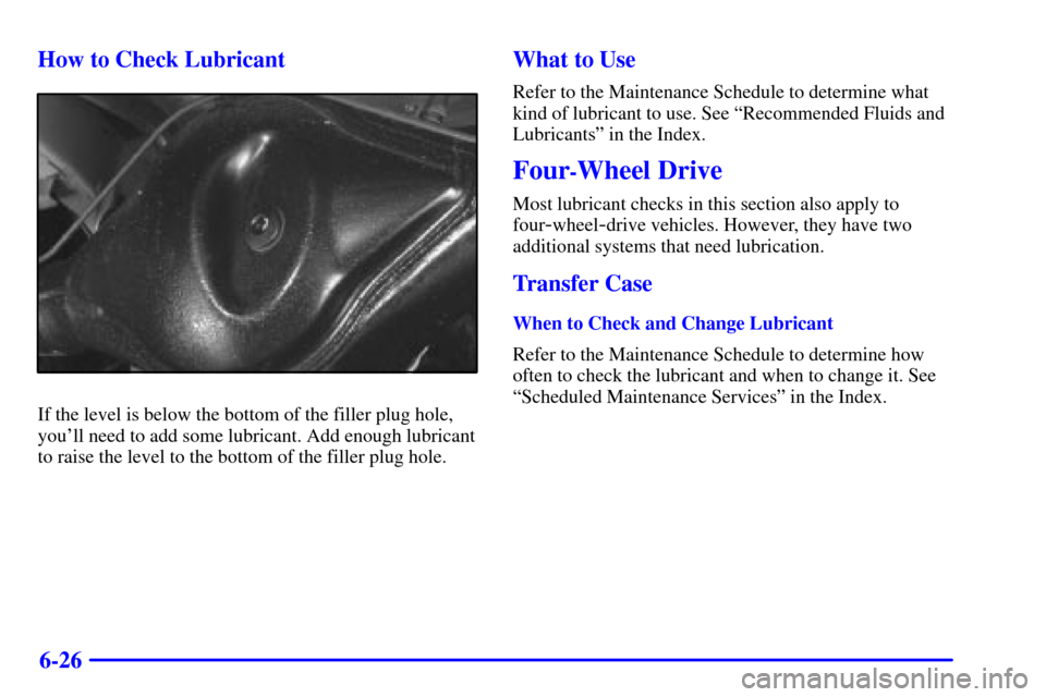 CHEVROLET TRACKER 2000 2.G Owners Manual 6-26 How to Check Lubricant
If the level is below the bottom of the filler plug hole,
youll need to add some lubricant. Add enough lubricant
to raise the level to the bottom of the filler plug hole.
CHEVROLET TRACKER 2000 2.G Owners Manual 6-26 How to Check Lubricant
If the level is below the bottom of the filler plug hole,
youll need to add some lubricant. Add enough lubricant
to raise the level to the bottom of the filler plug hole.