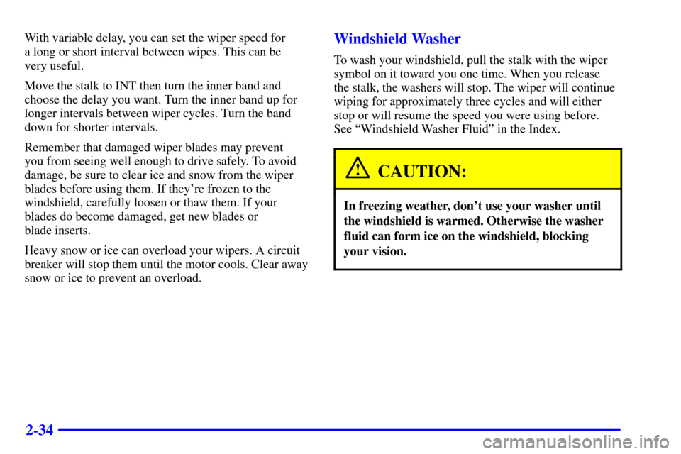 CHEVROLET TRACKER 2000 2.G Owners Manual 2-34
With variable delay, you can set the wiper speed for 
a long or short interval between wipes. This can be 
very useful.
Move the stalk to INT then turn the inner band and
choose the delay you wan